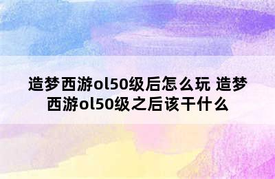 造梦西游ol50级后怎么玩 造梦西游ol50级之后该干什么